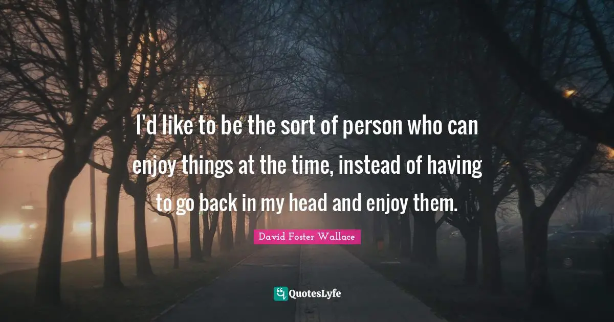 I'd like to be the sort of person who can enjoy things at the time, instead of having to go back in my head and enjoy them.