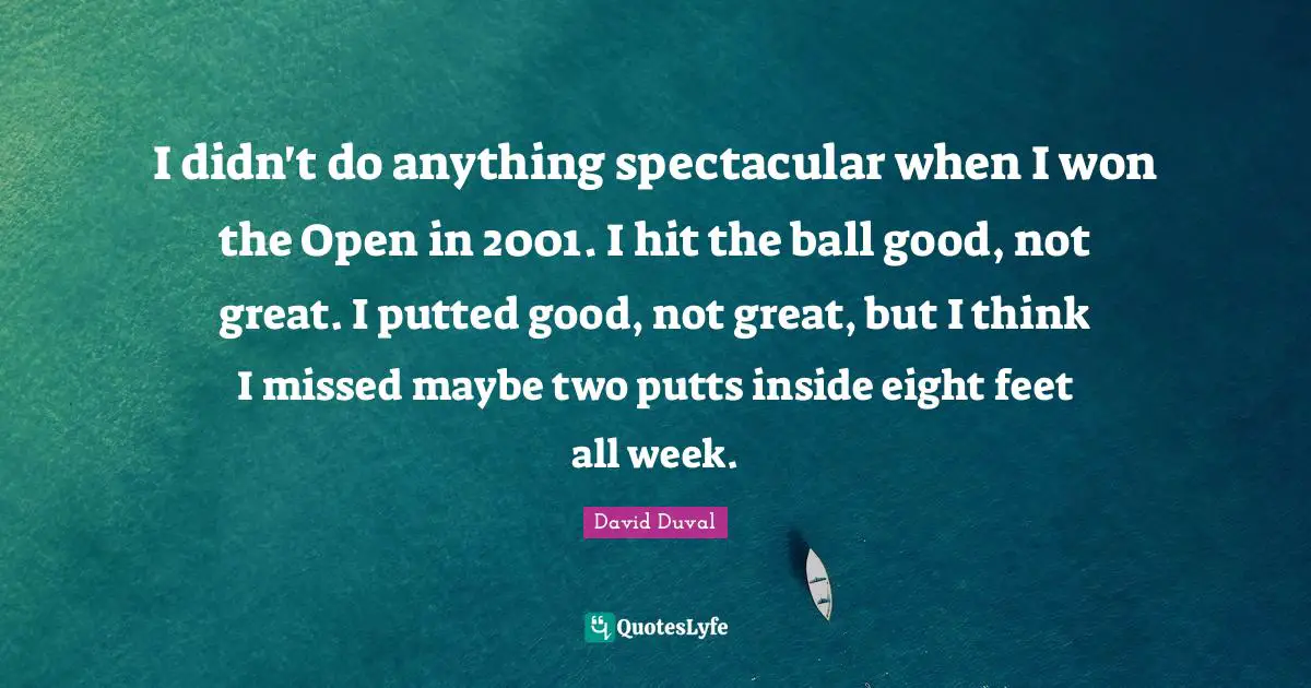 I didn't do anything spectacular when I won the Open in 2001. I hit the ball good, not great. I putted good, not great, but I think I missed maybe two putts inside eight feet all week.