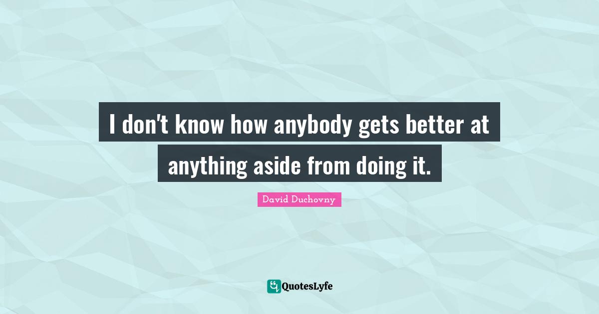 I don't know how anybody gets better at anything aside from doing it.