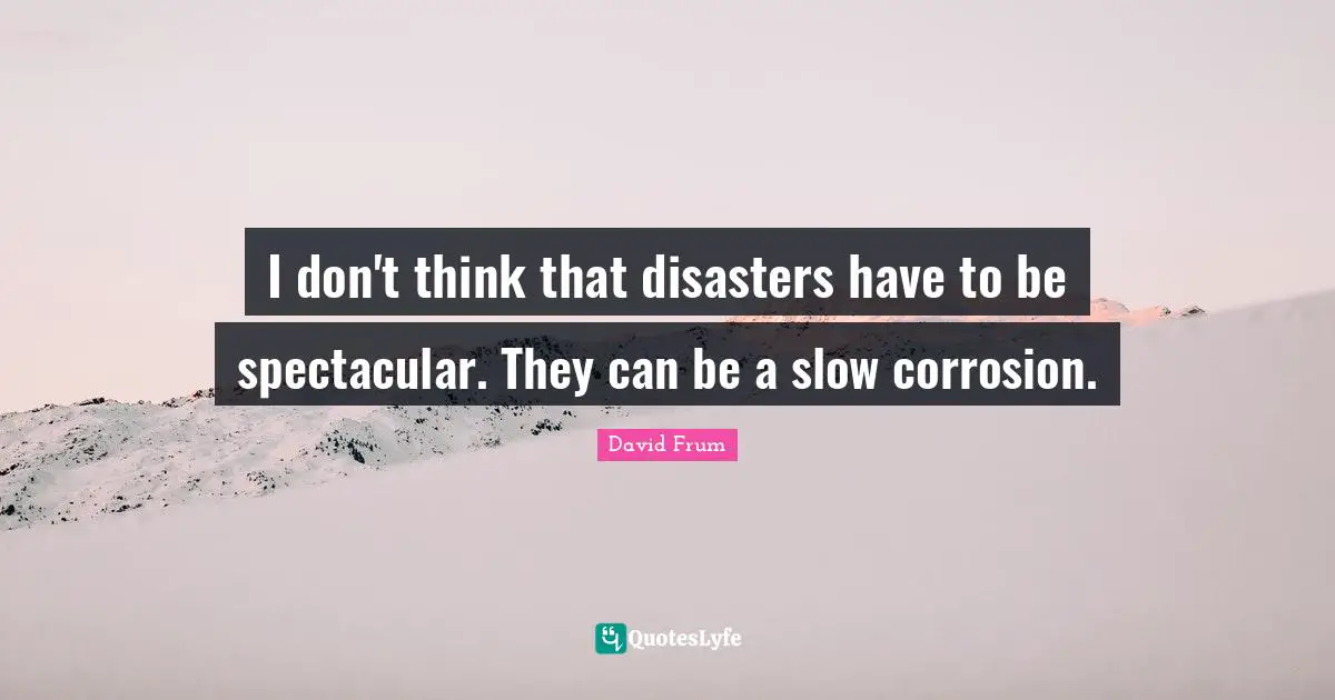 I don't think that disasters have to be spectacular. They can be a slow corrosion.