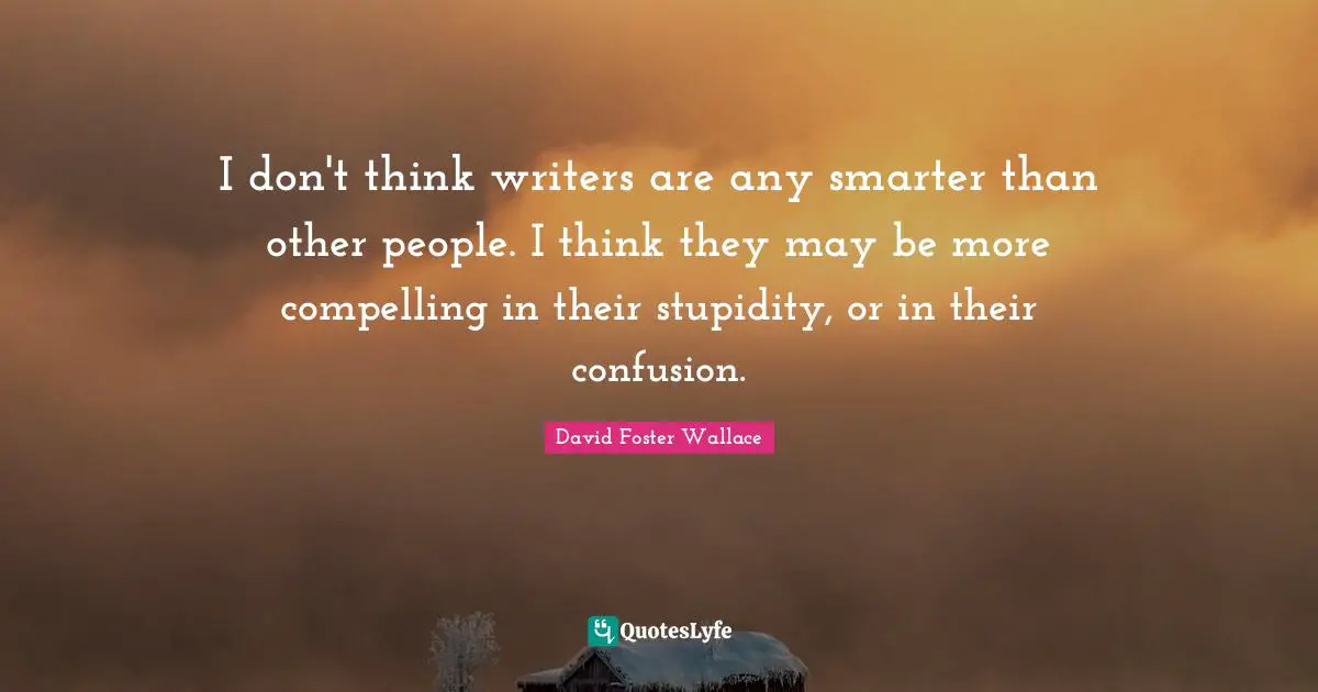 I don't think writers are any smarter than other people. I think they may be more compelling in their stupidity, or in their confusion.