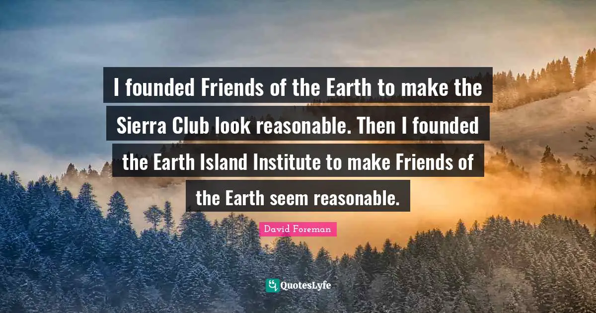 I founded Friends of the Earth to make the Sierra Club look reasonable. Then I founded the Earth Island Institute to make Friends of the Earth seem reasonable.