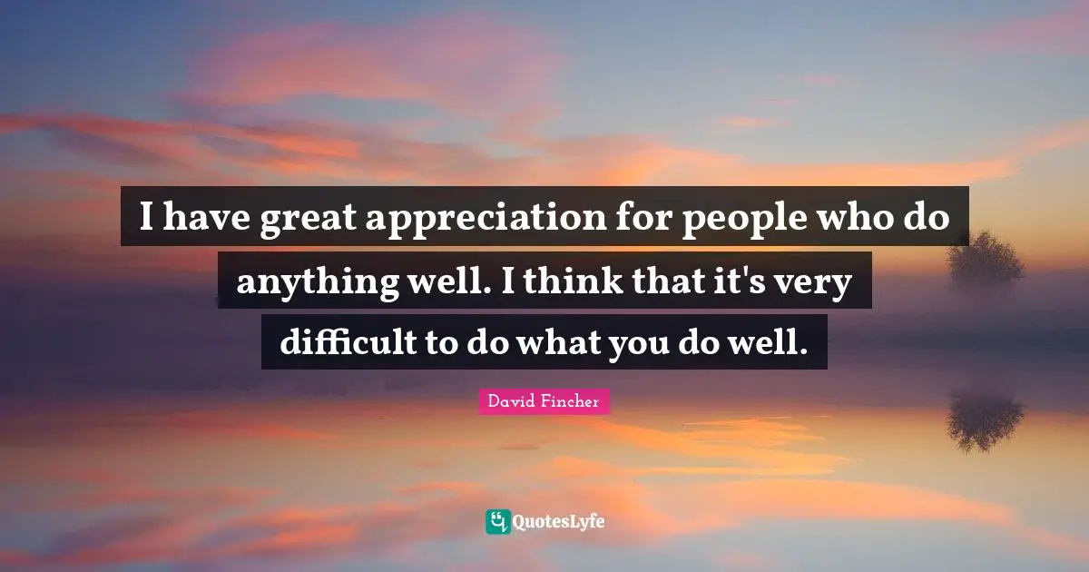 I have great appreciation for people who do anything well. I think that it's very difficult to do what you do well.