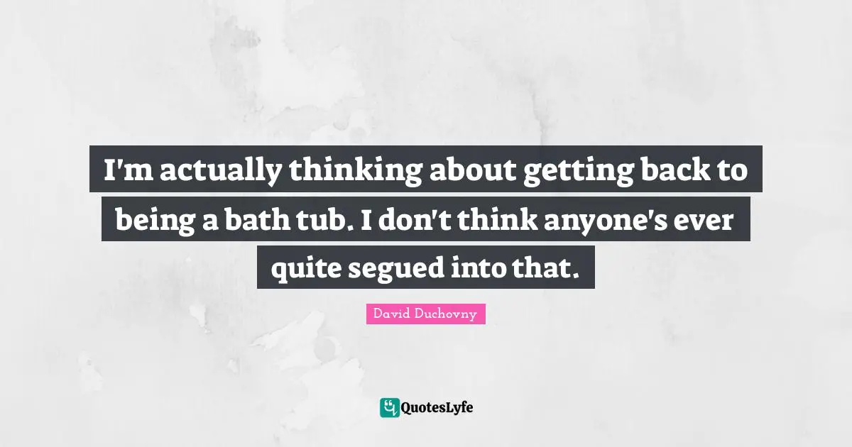 I'm actually thinking about getting back to being a bath tub. I don't think anyone's ever quite segued into that.