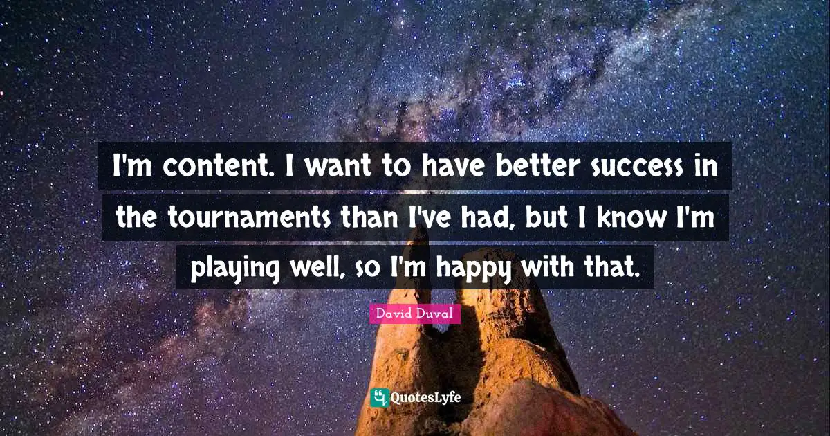 I'm content. I want to have better success in the tournaments than I've had, but I know I'm playing well, so I'm happy with that.