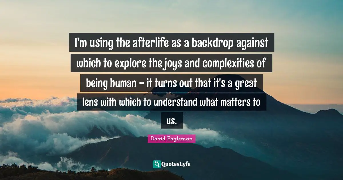 I'm using the afterlife as a backdrop against which to explore the joys and complexities of being human - it turns out that it's a great lens with which to understand what matters to us.