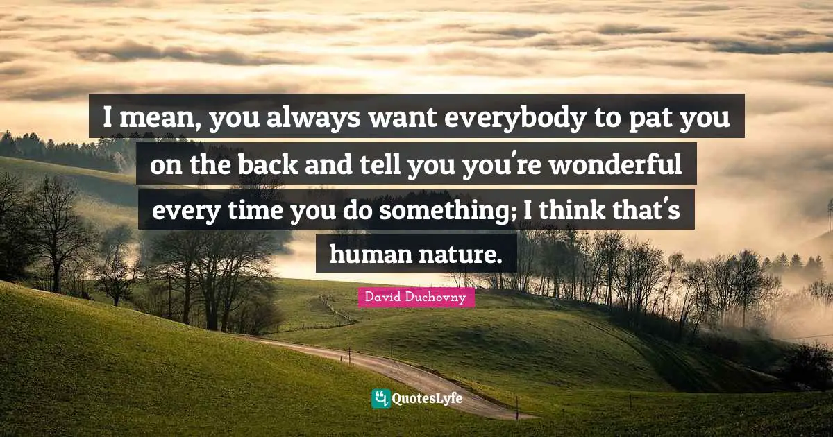 I mean, you always want everybody to pat you on the back and tell you you're wonderful every time you do something; I think that's human nature.