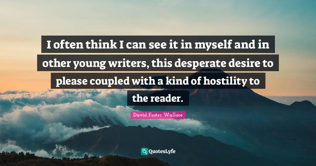 I often think I can see it in myself and in other young writers, this desperate desire to please coupled with a kind of hostility to the reader.