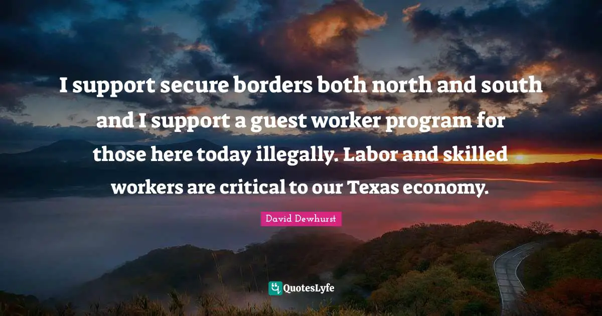 I support secure borders both north and south and I support a guest worker program for those here today illegally. Labor and skilled workers are critical to our Texas economy.