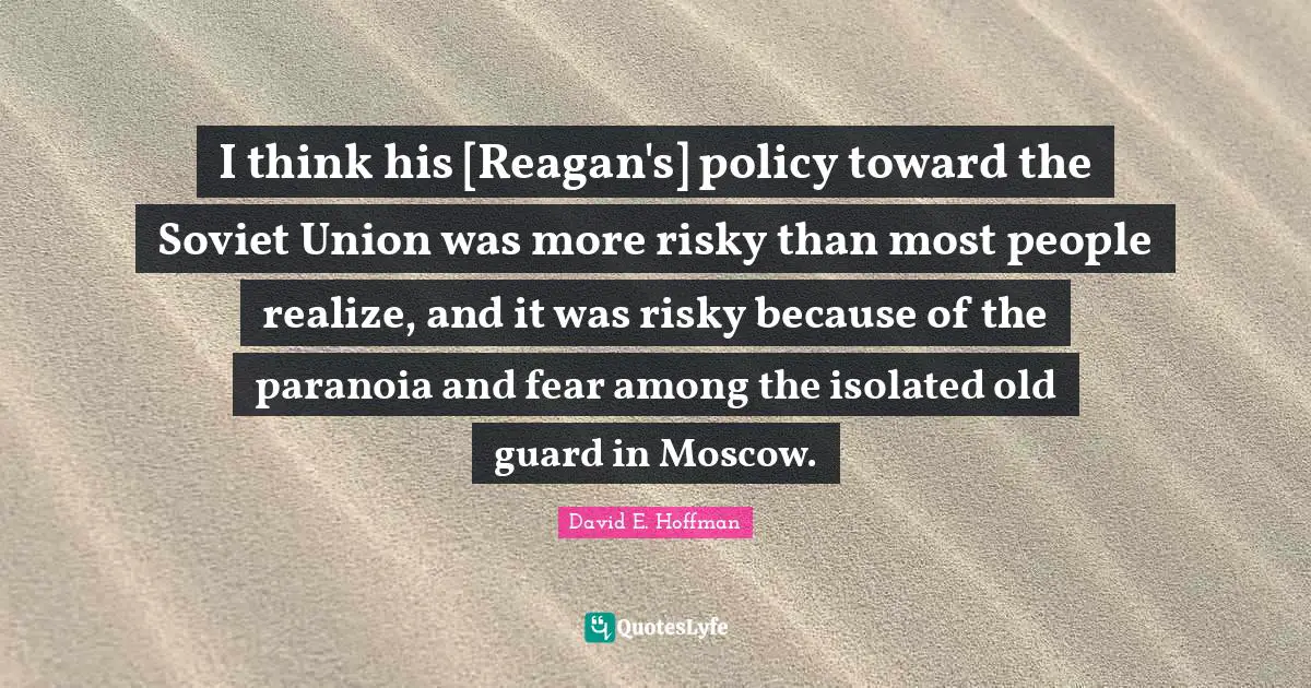 I think his [Reagan's] policy toward the Soviet Union was more risky than most people realize, and it was risky because of the paranoia and fear among the isolated old guard in Moscow.