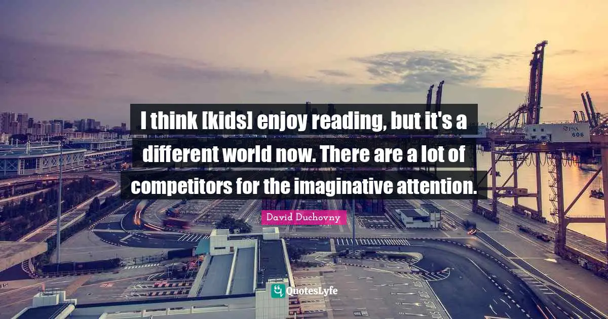 I think [kids] enjoy reading, but it's a different world now. There are a lot of competitors for the imaginative attention.