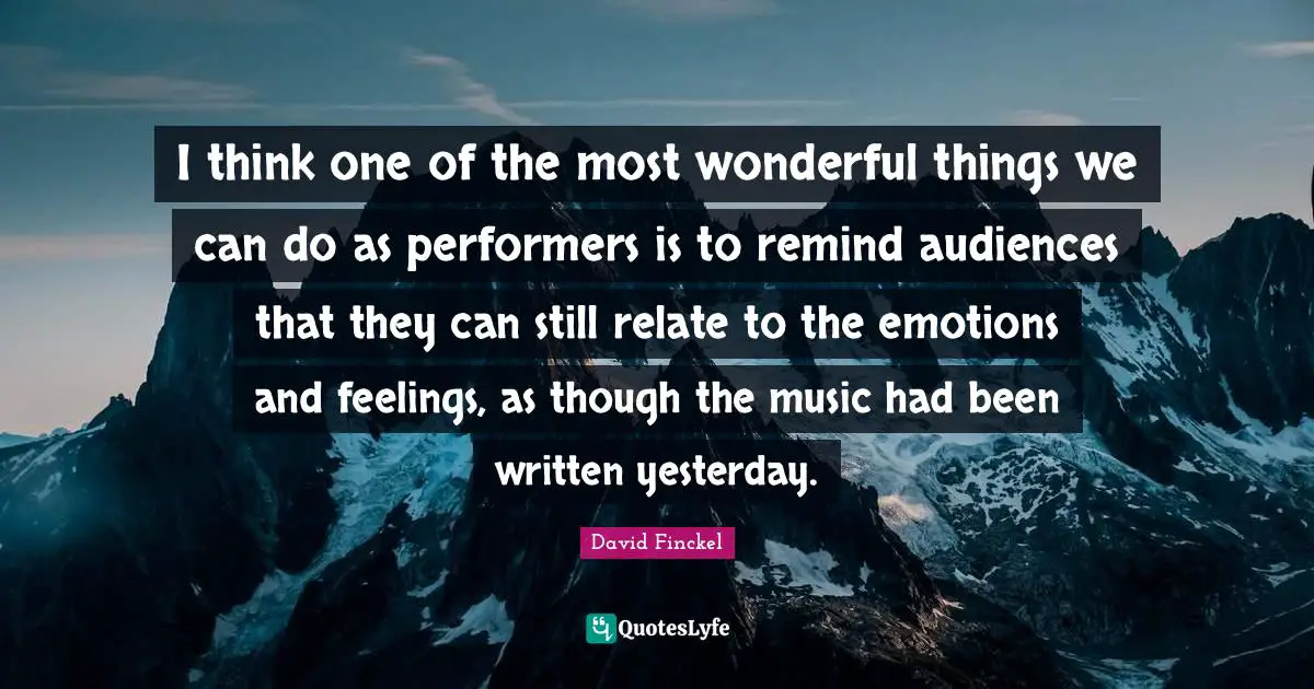 I think one of the most wonderful things we can do as performers is to remind audiences that they can still relate to the emotions and feelings, as though the music had been written yesterday.
