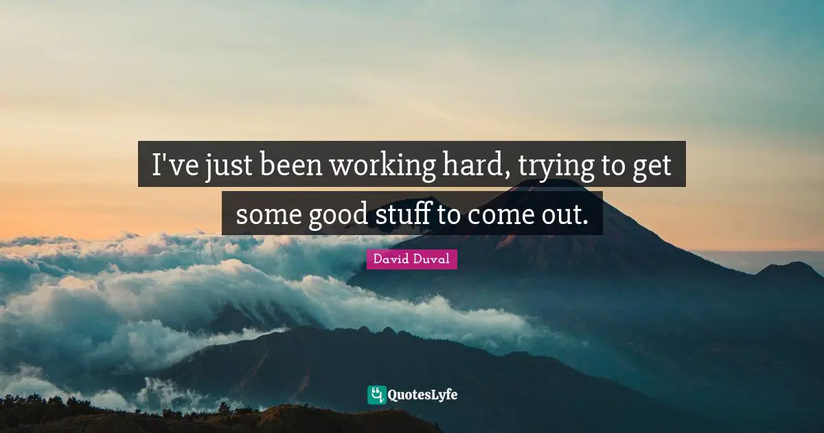 I've just been working hard, trying to get some good stuff to come out.