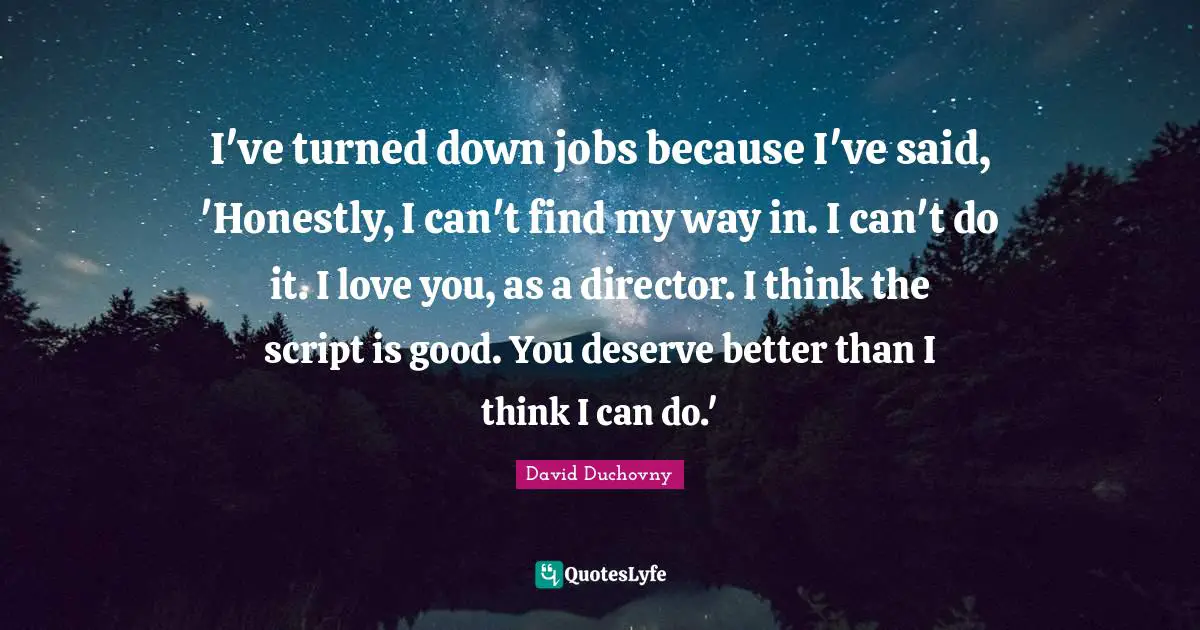I've turned down jobs because I've said, 'Honestly, I can't find my way in. I can't do it. I love you, as a director. I think the script is good. You deserve better than I think I can do.'