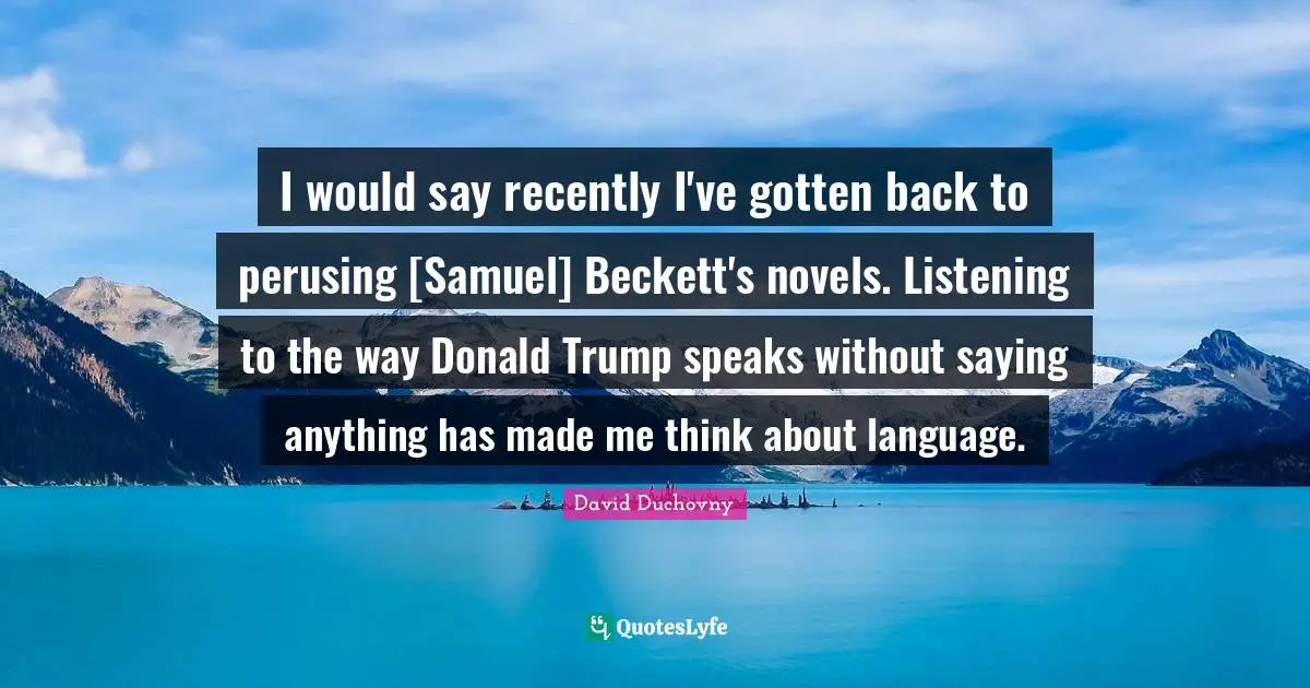 I would say recently I've gotten back to perusing [Samuel] Beckett's novels. Listening to the way Donald Trump speaks without saying anything has made me think about language.