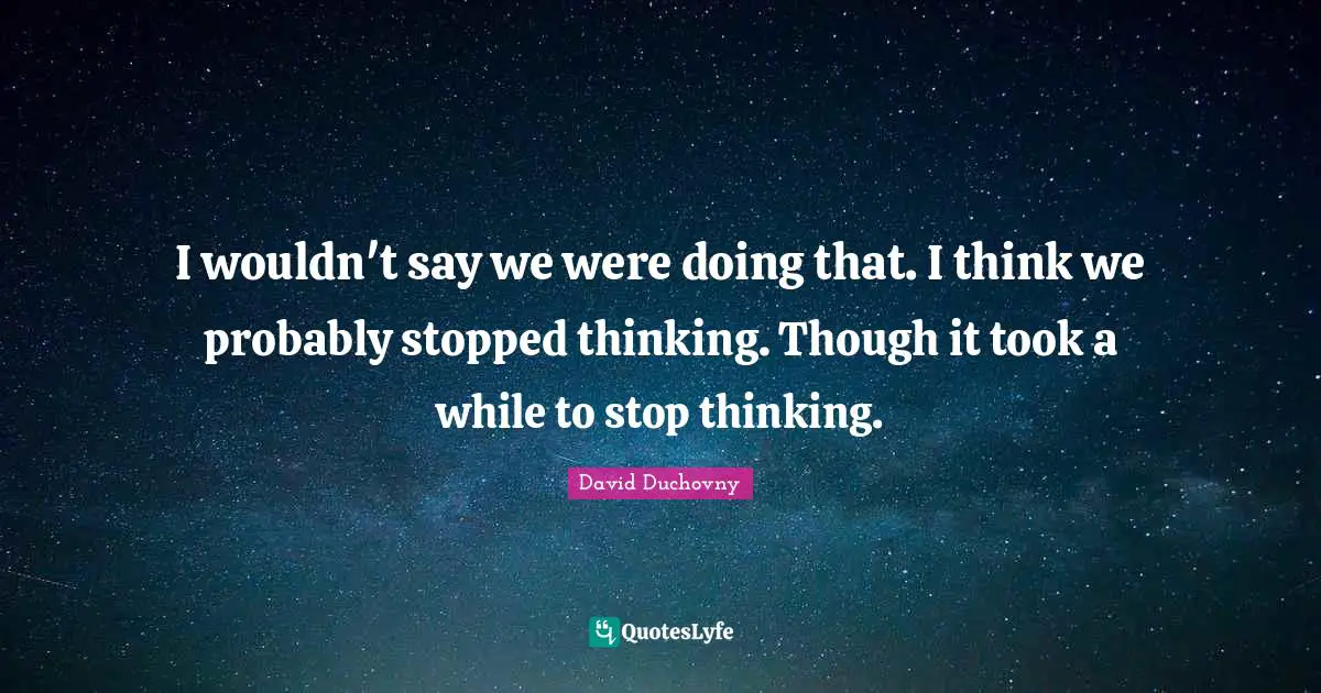 I wouldn't say we were doing that. I think we probably stopped thinking. Though it took a while to stop thinking.
