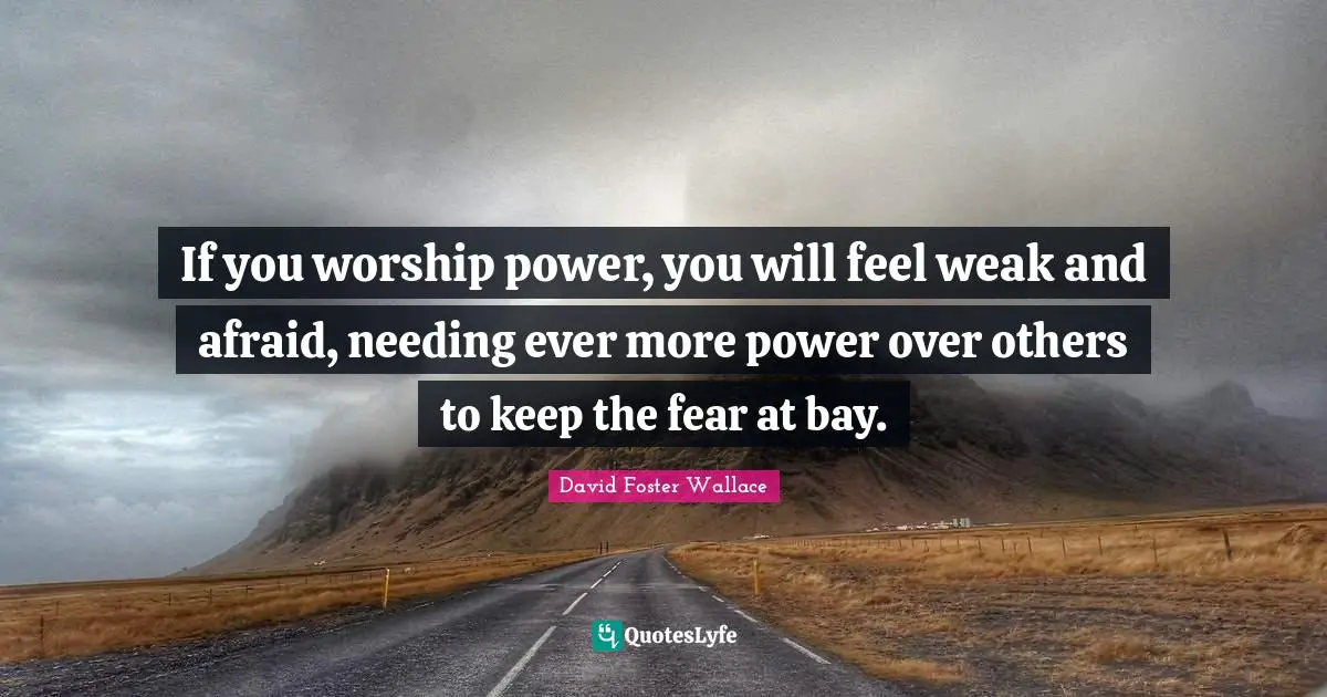 If you worship power, you will feel weak and afraid, needing ever more power over others to keep the fear at bay.