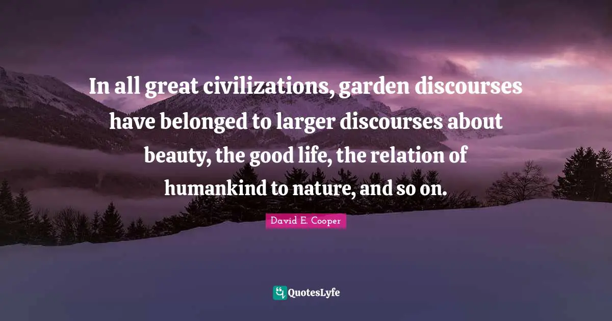 In all great civilizations, garden discourses have belonged to larger discourses about beauty, the good life, the relation of humankind to nature, and so on.