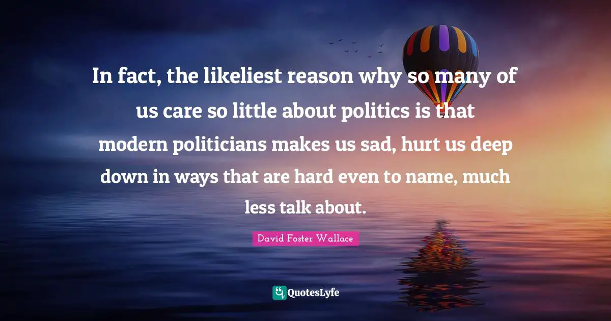 In fact, the likeliest reason why so many of us care so little about politics is that modern politicians makes us sad, hurt us deep down in ways that are hard even to name, much less talk about.