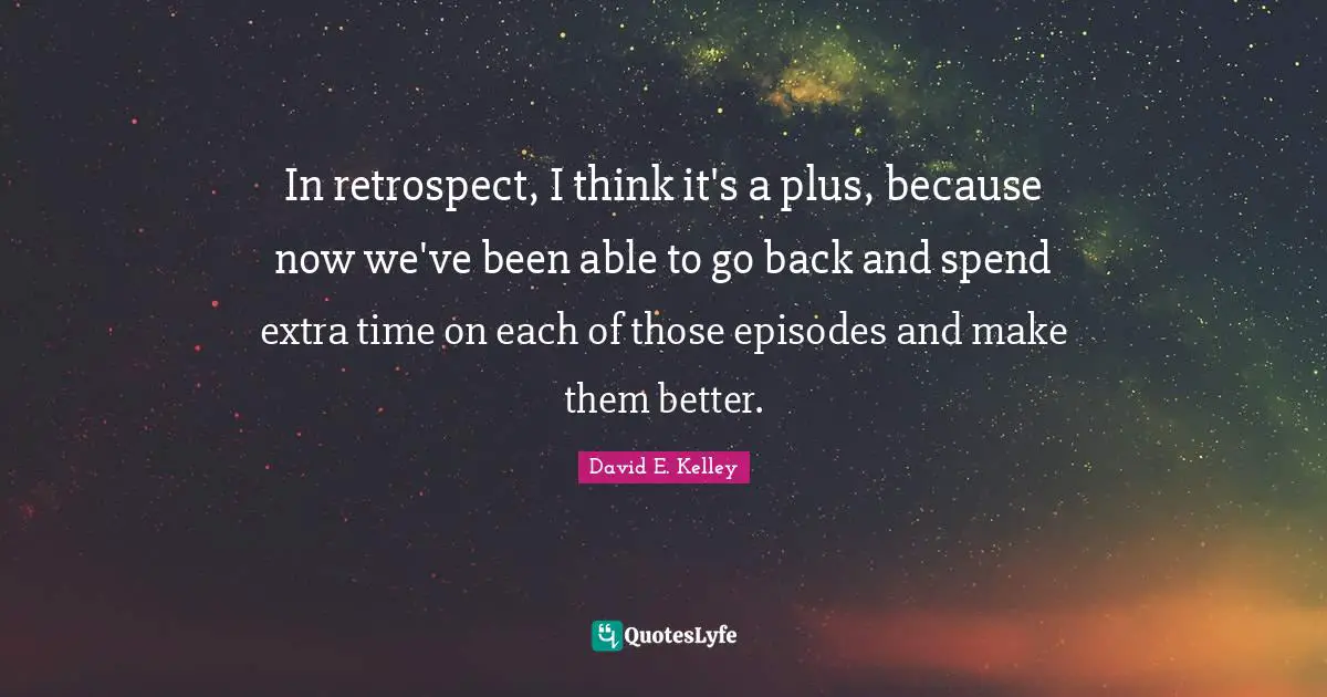 In retrospect, I think it's a plus, because now we've been able to go back and spend extra time on each of those episodes and make them better.