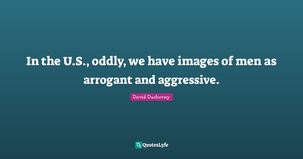 In the U.S., oddly, we have images of men as arrogant and aggressive.