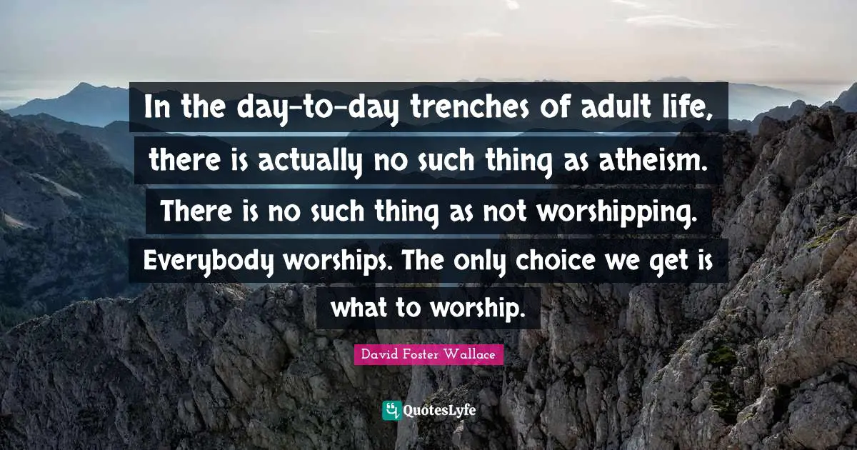 In the day-to-day trenches of adult life, there is actually no such thing as atheism. There is no such thing as not worshipping. Everybody worships. The only choice we get is what to worship.