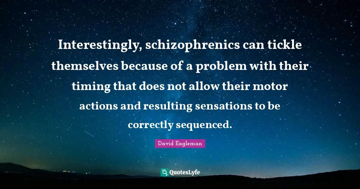 Interestingly, schizophrenics can tickle themselves because of a problem with their timing that does not allow their motor actions and resulting sensations to be correctly sequenced.