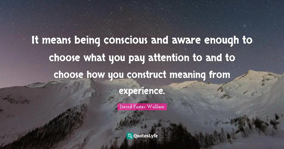 It means being conscious and aware enough to choose what you pay attention to and to choose how you construct meaning from experience.