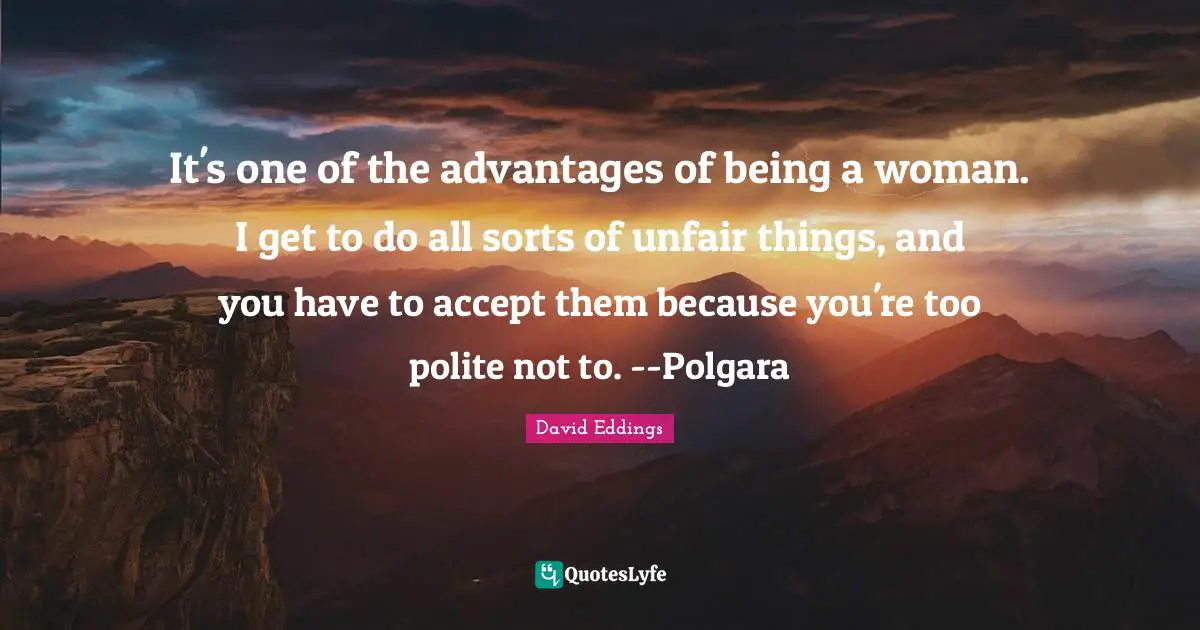 It's one of the advantages of being a woman. I get to do all sorts of unfair things, and you have to accept them because you're too polite not to. --Polgara