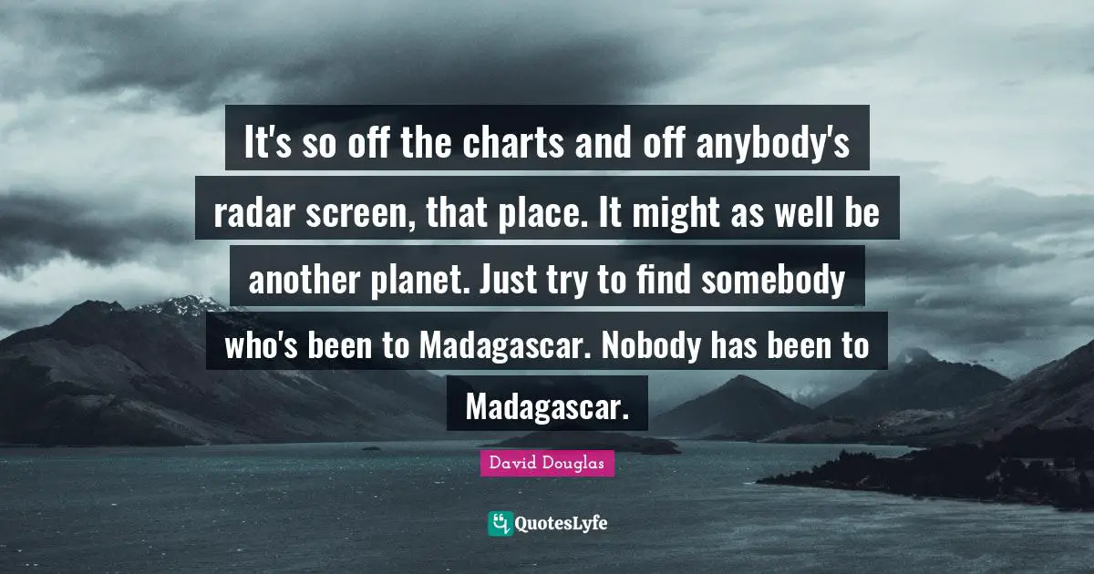 It's so off the charts and off anybody's radar screen, that place. It might as well be another planet. Just try to find somebody who's been to Madagascar. Nobody has been to Madagascar.
