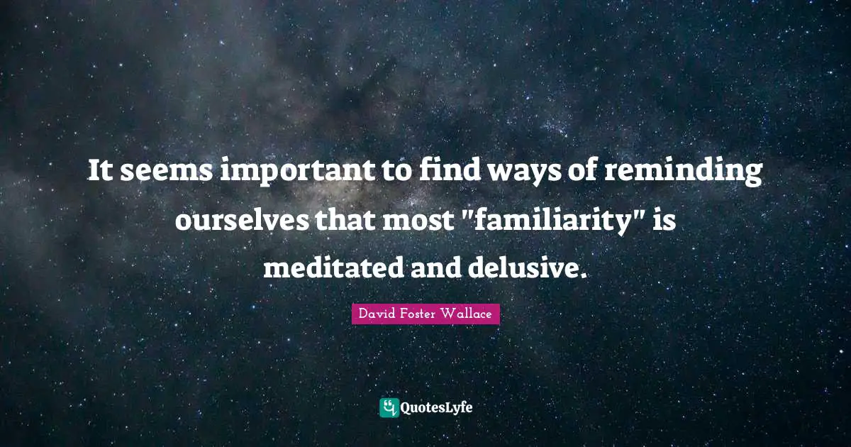 Reminding Quotes: "It seems important to find ways of reminding ourselves that most "familiarity" is meditated and delusive."