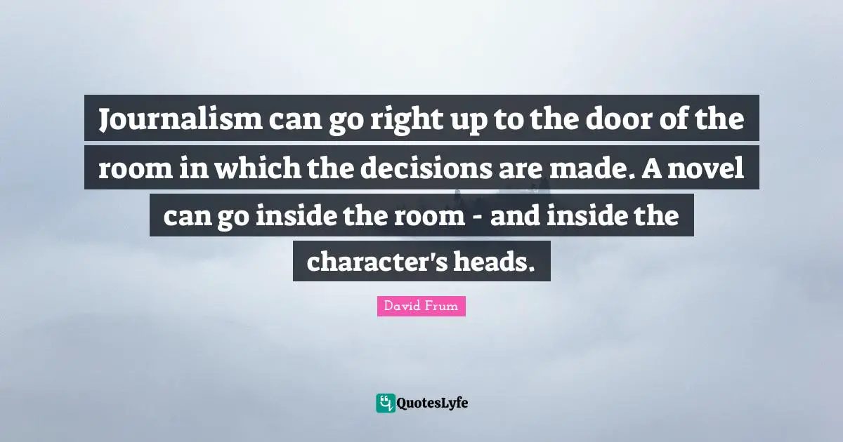 Journalism can go right up to the door of the room in which the decisions are made. A novel can go inside the room - and inside the character's heads.