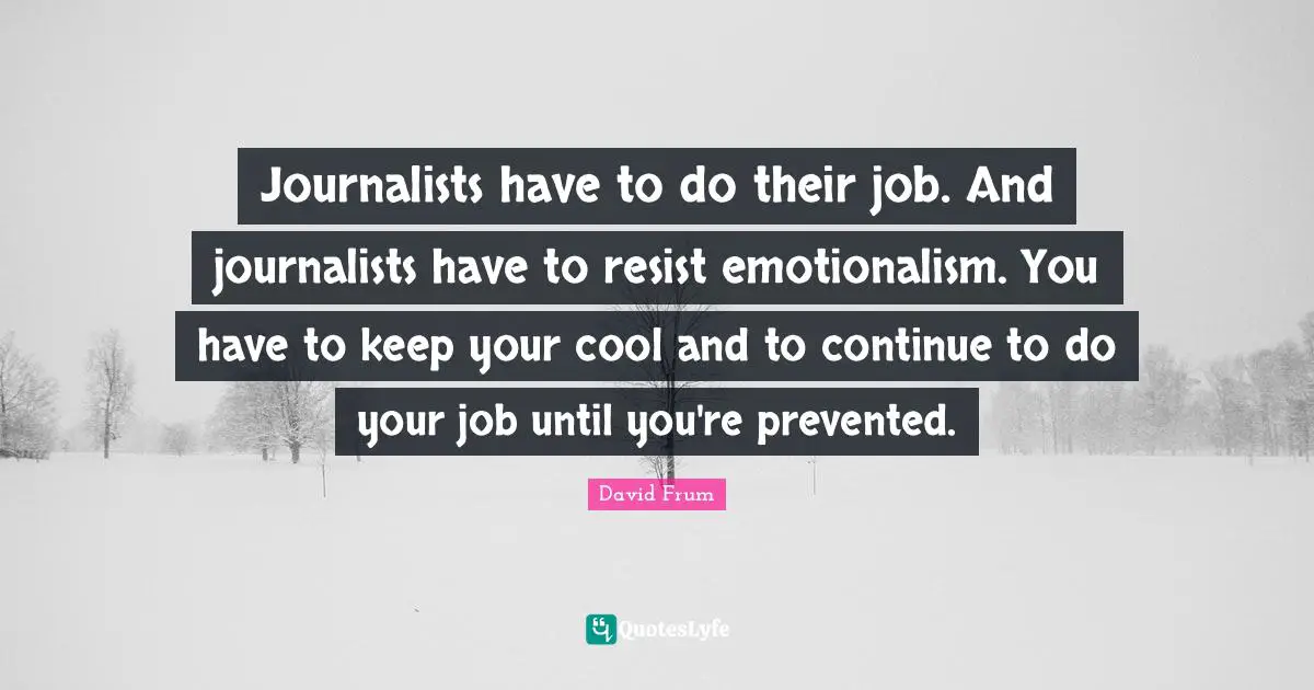Journalists have to do their job. And journalists have to resist emotionalism. You have to keep your cool and to continue to do your job until you're prevented.