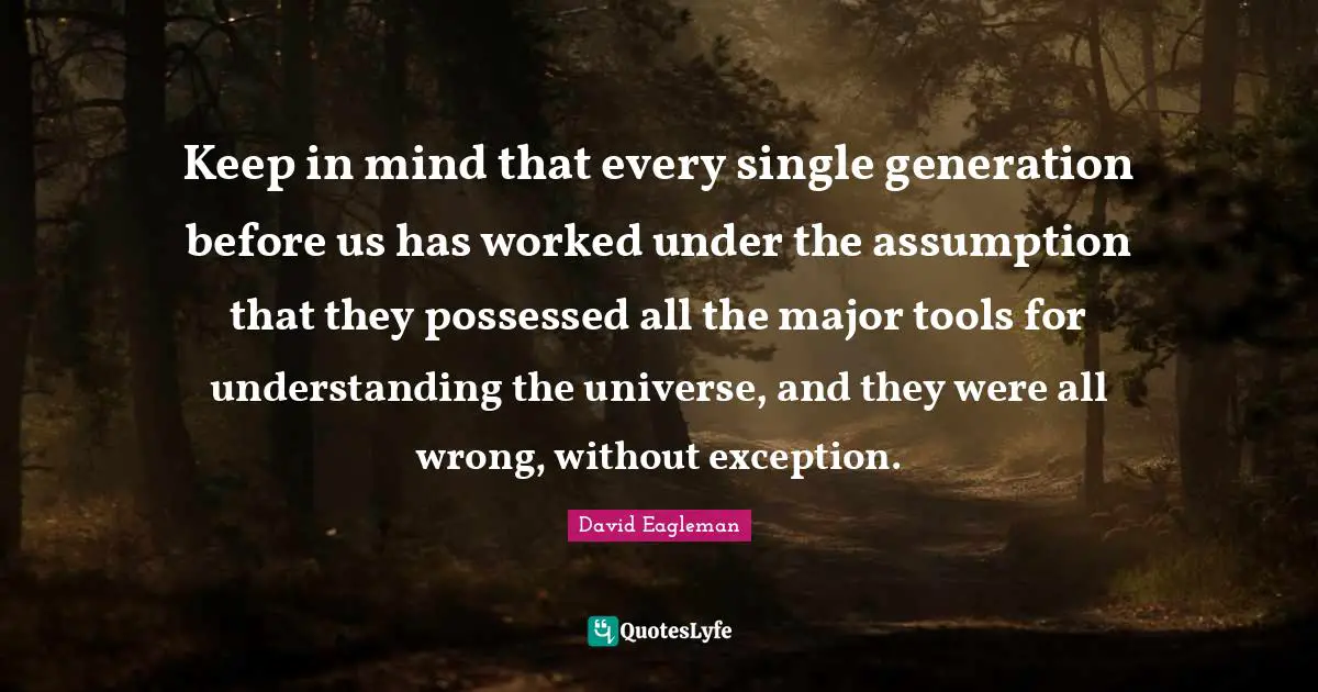 Keep in mind that every single generation before us has worked under the assumption that they possessed all the major tools for understanding the universe, and they were all wrong, without exception.