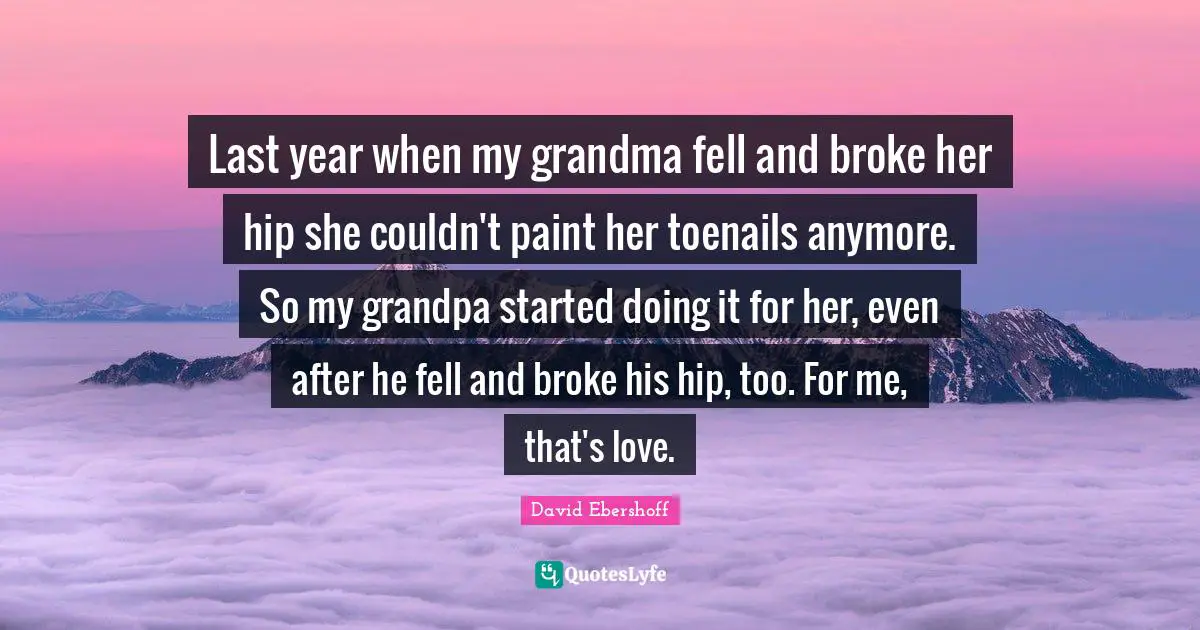 Last year when my grandma fell and broke her hip she couldn't paint her toenails anymore. So my grandpa started doing it for her, even after he fell and broke his hip, too. For me, that's love.
