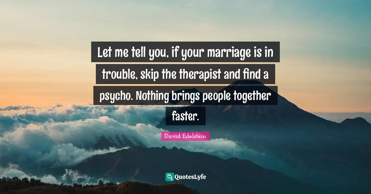 Let me tell you, if your marriage is in trouble, skip the therapist and find a psycho. Nothing brings people together faster.