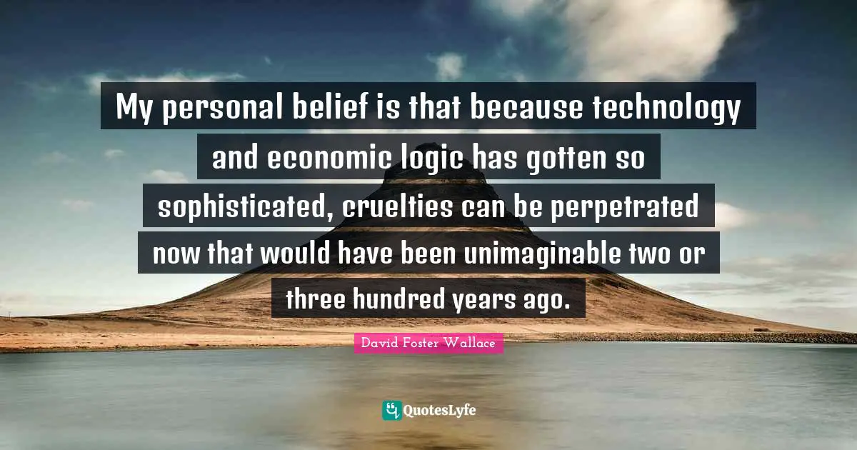 My personal belief is that because technology and economic logic has gotten so sophisticated, cruelties can be perpetrated now that would have been unimaginable two or three hundred years ago.
