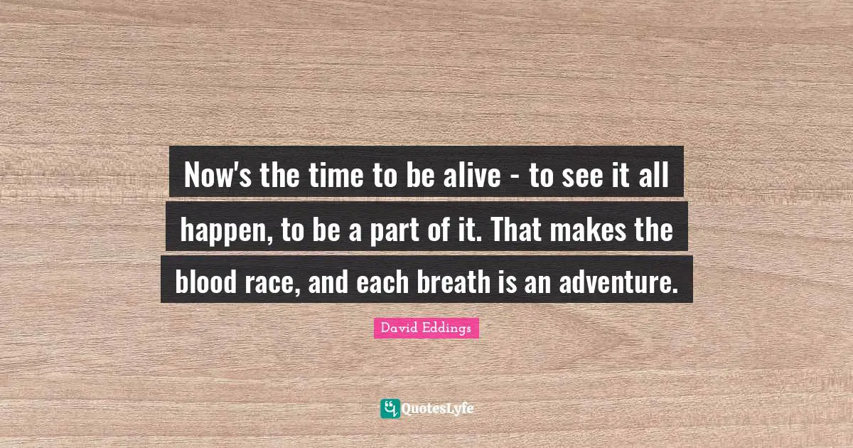 Now's the time to be alive - to see it all happen, to be a part of it. That makes the blood race, and each breath is an adventure.