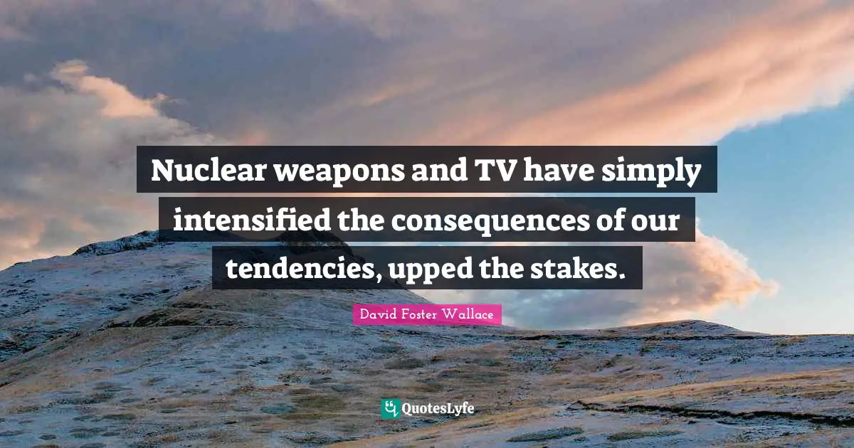 Nuclear weapons and TV have simply intensified the consequences of our tendencies, upped the stakes.