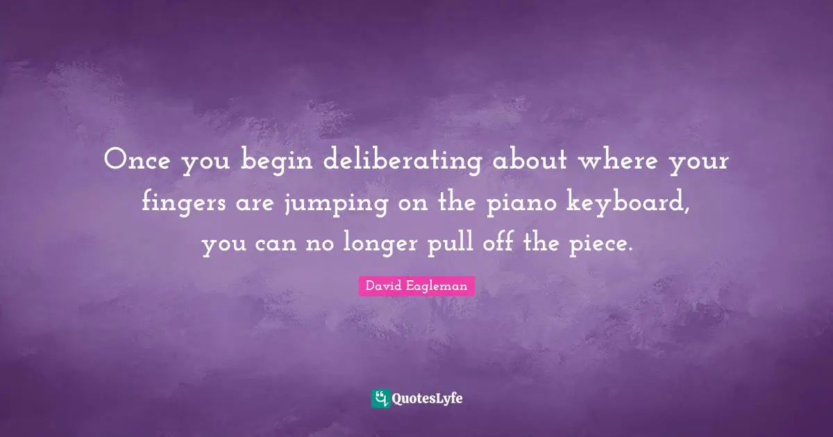 Once you begin deliberating about where your fingers are jumping on the piano keyboard, you can no longer pull off the piece.