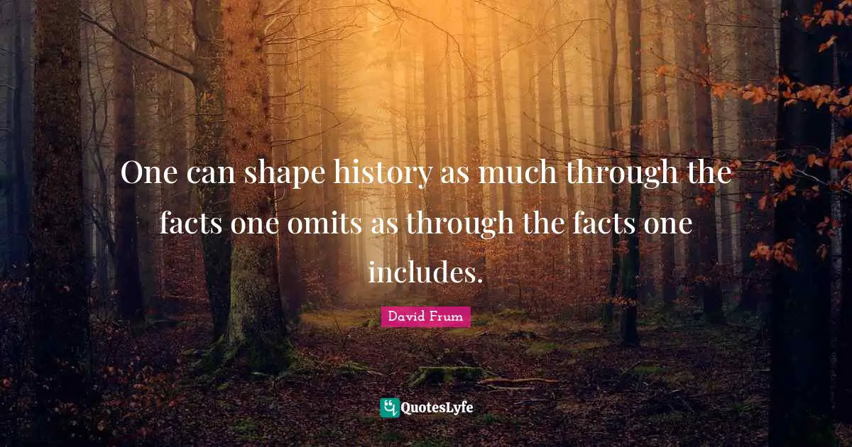 One can shape history as much through the facts one omits as through the facts one includes.