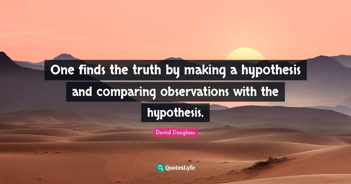 One finds the truth by making a hypothesis and comparing observations with the hypothesis.