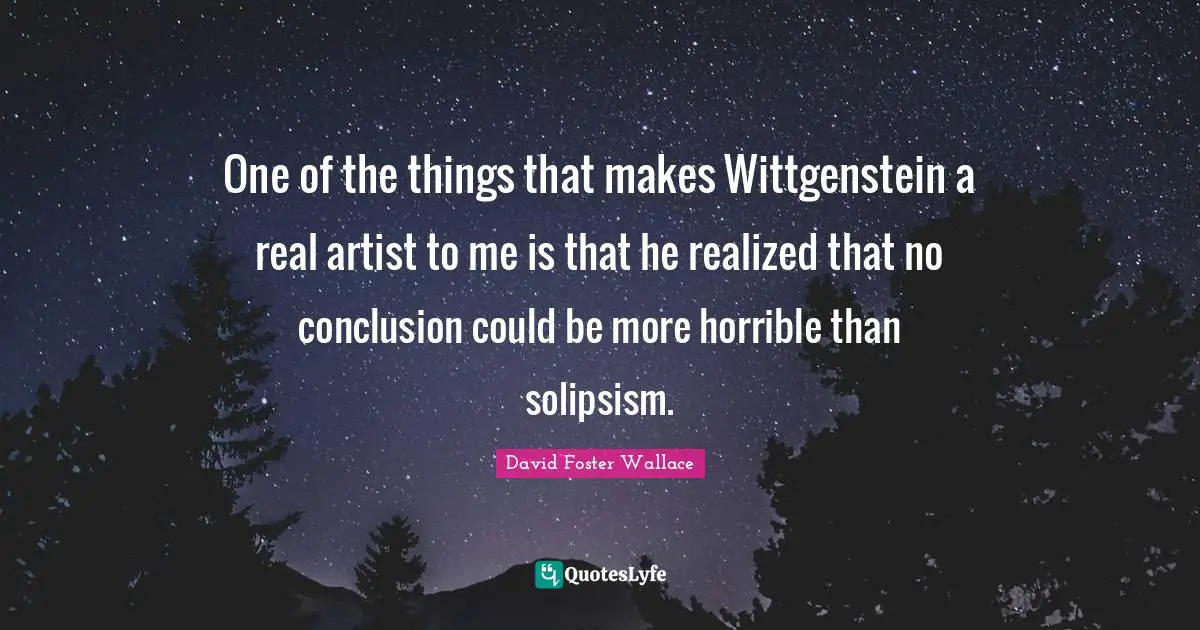 One of the things that makes Wittgenstein a real artist to me is that he realized that no conclusion could be more horrible than solipsism.