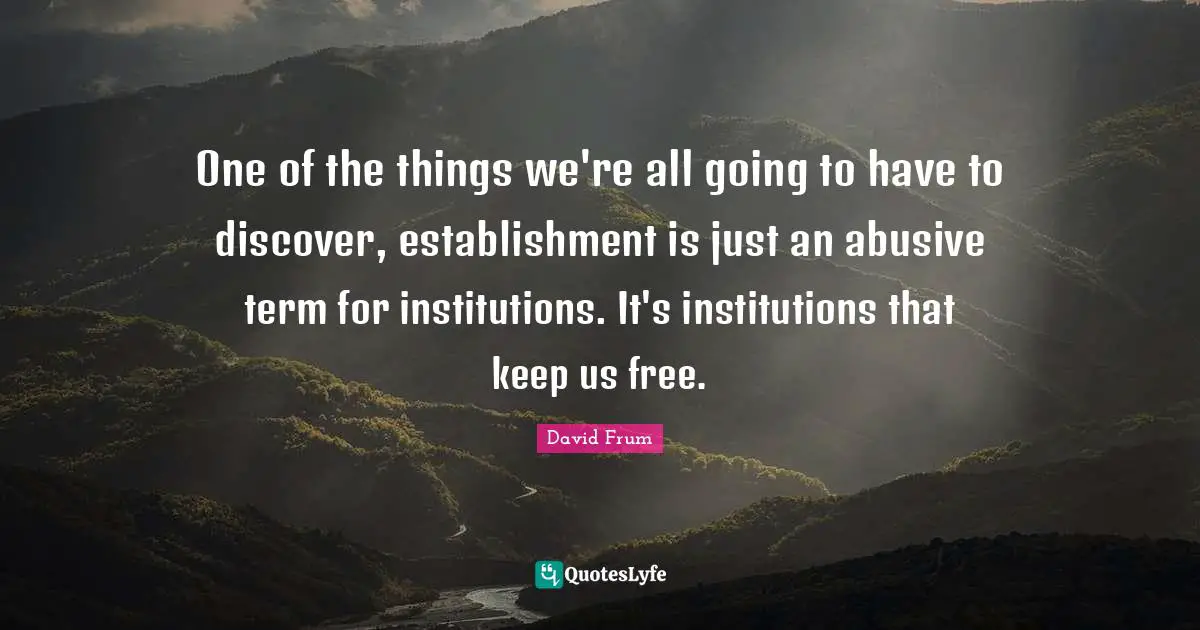 One of the things we're all going to have to discover, establishment is just an abusive term for institutions. It's institutions that keep us free.