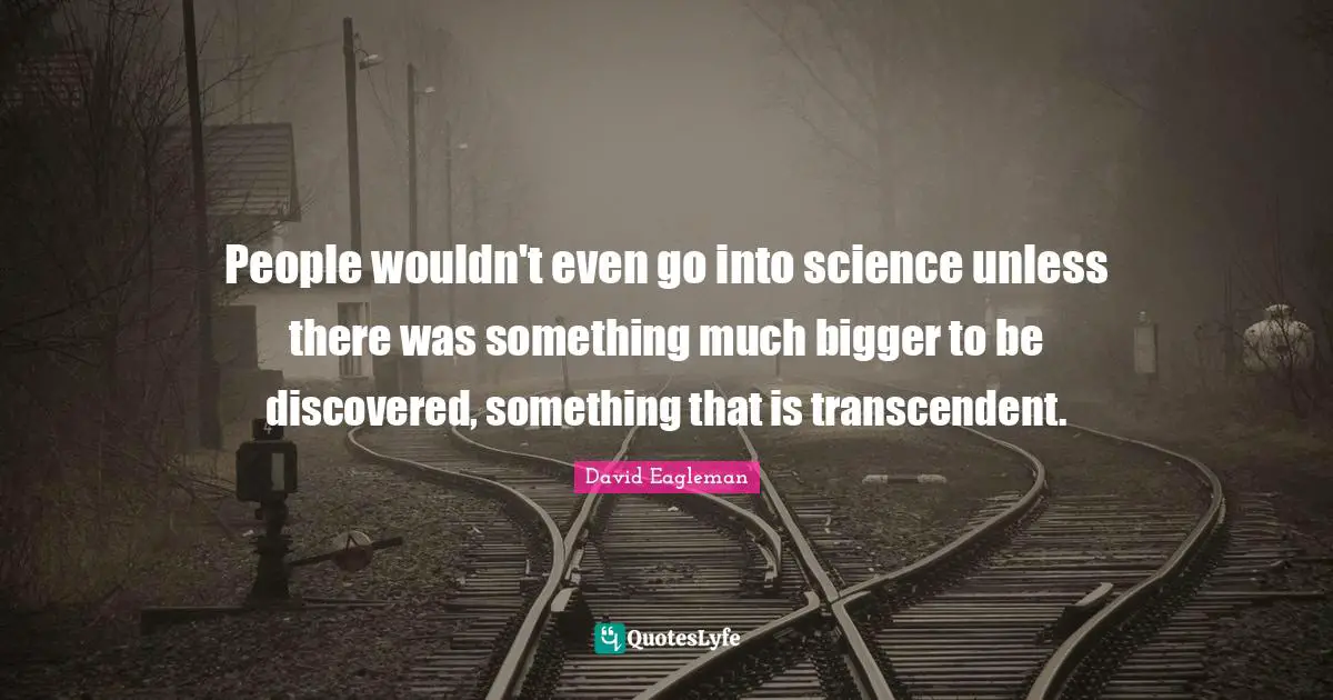 People wouldn't even go into science unless there was something much bigger to be discovered, something that is transcendent.