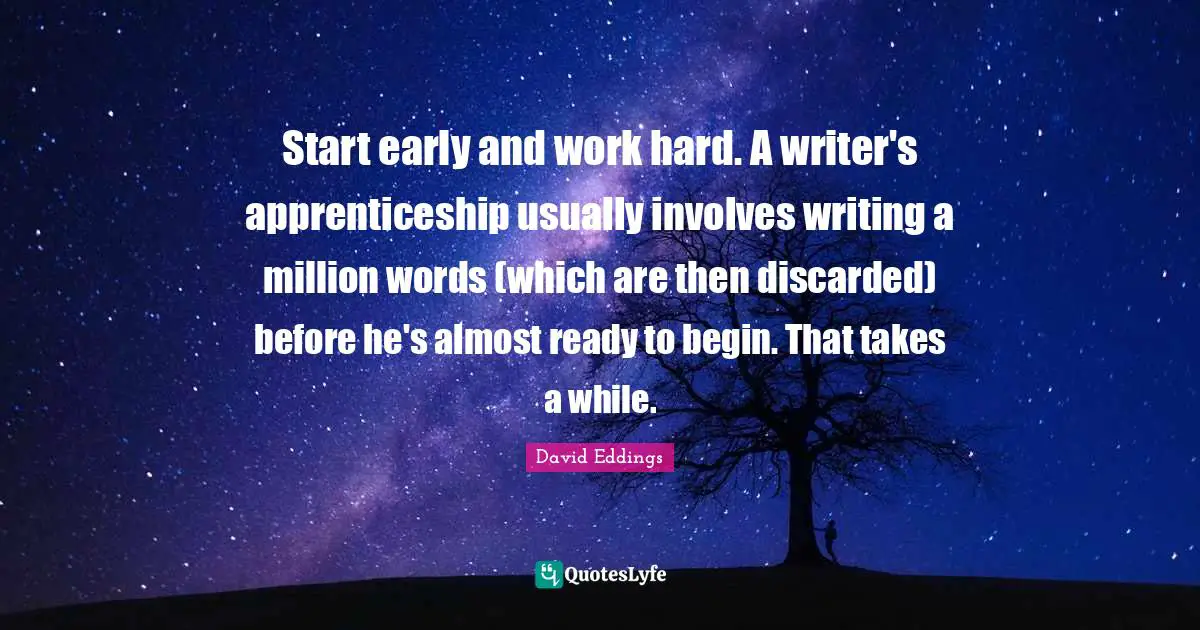 Start early and work hard. A writer's apprenticeship usually involves writing a million words (which are then discarded) before he's almost ready to begin. That takes a while.