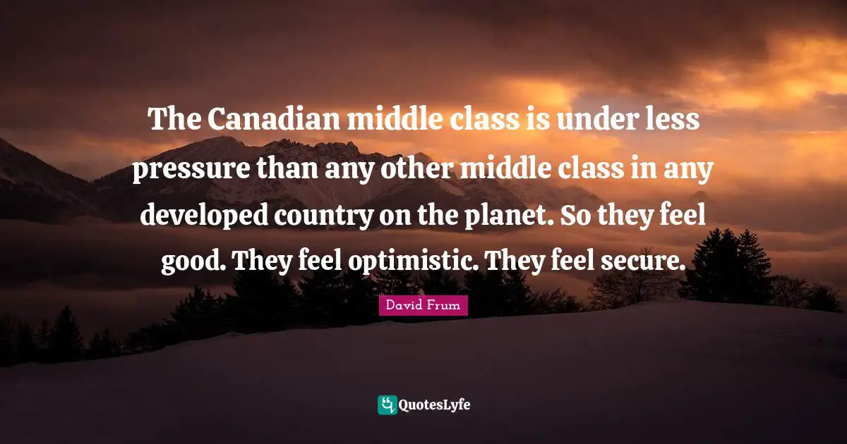 The Canadian middle class is under less pressure than any other middle class in any developed country on the planet. So they feel good. They feel optimistic. They feel secure.