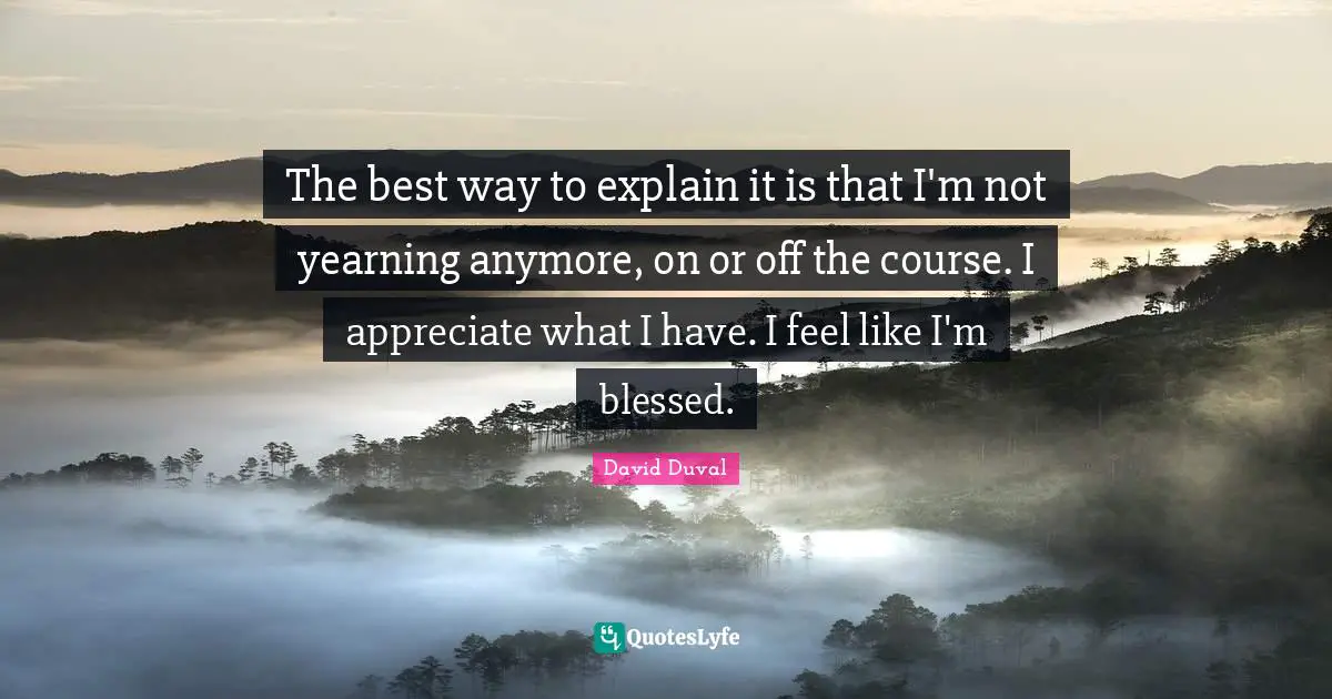 The best way to explain it is that I'm not yearning anymore, on or off the course. I appreciate what I have. I feel like I'm blessed.