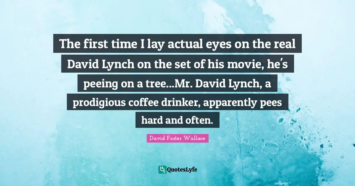 The first time I lay actual eyes on the real David Lynch on the set of his movie, he's peeing on a tree...Mr. David Lynch, a prodigious coffee drinker, apparently pees hard and often.