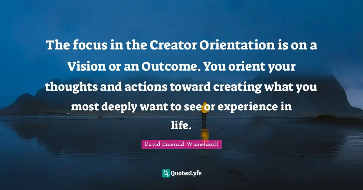 The focus in the Creator Orientation is on a Vision or an Outcome. You orient your thoughts and actions toward creating what you most deeply want to see or experience in life.